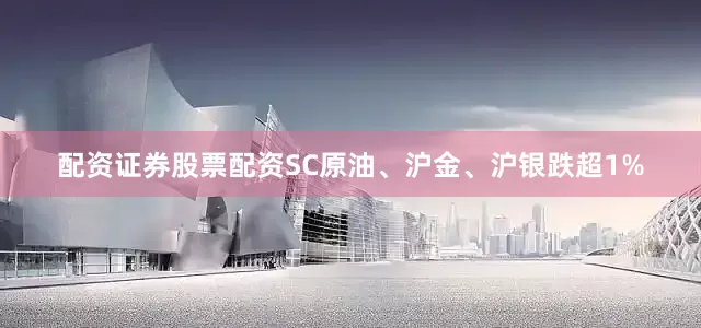 配资证券股票配资SC原油、沪金、沪银跌超1%