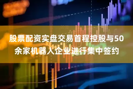 股票配资实盘交易首程控股与50余家机器人企业进行集中签约