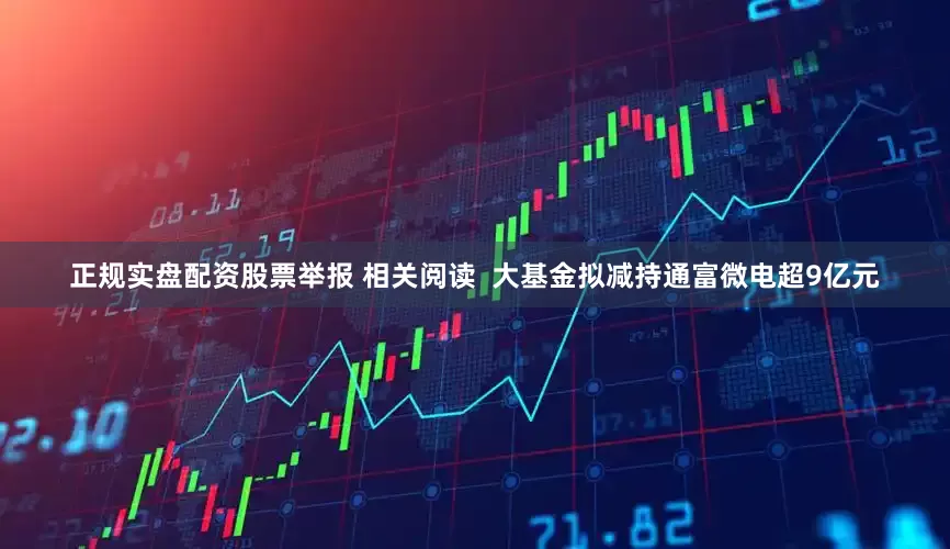 正规实盘配资股票举报 相关阅读  大基金拟减持通富微电超9亿元