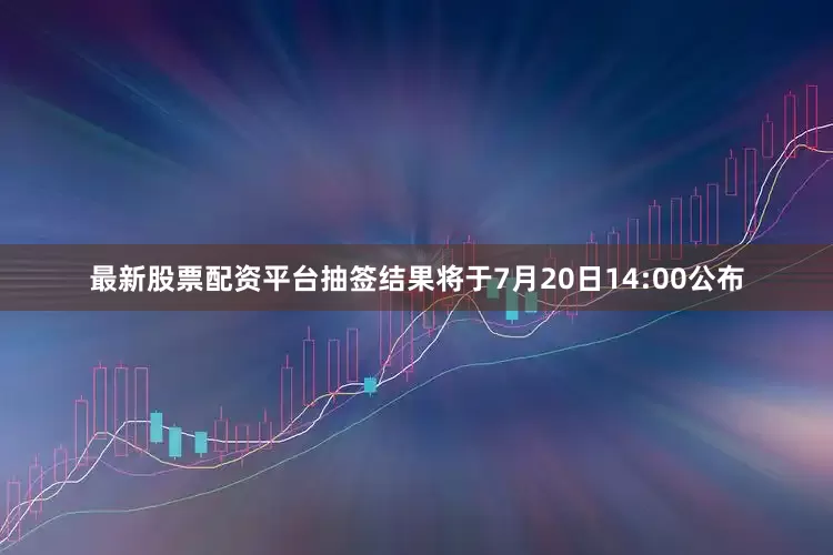 最新股票配资平台抽签结果将于7月20日14:00公布