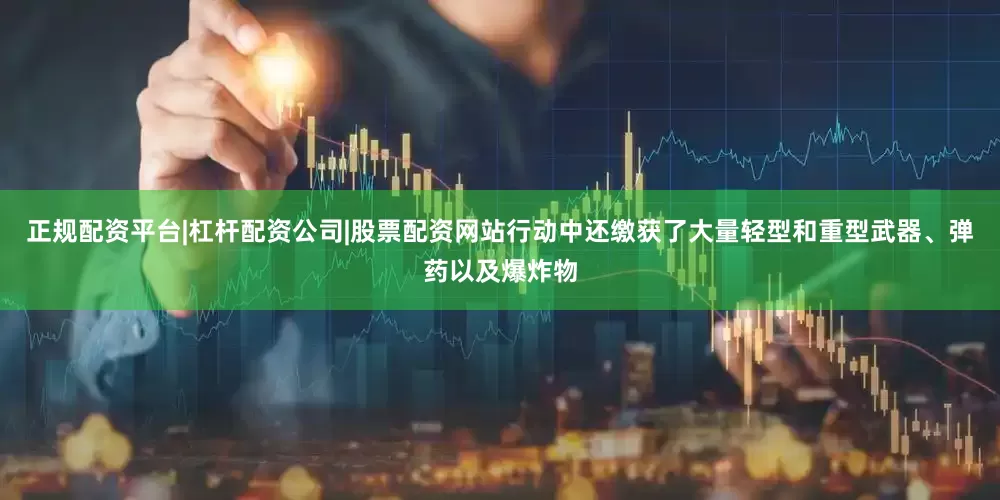 正规配资平台|杠杆配资公司|股票配资网站行动中还缴获了大量轻型和重型武器、弹药以及爆炸物