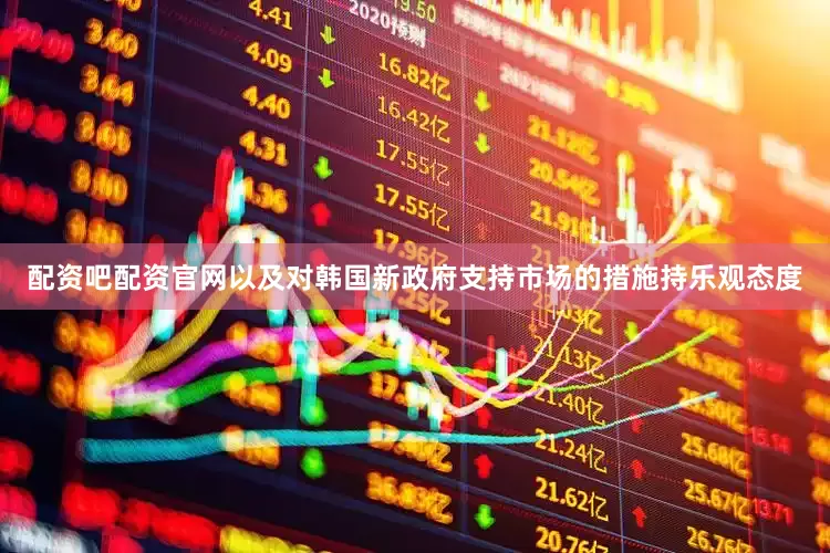 配资吧配资官网以及对韩国新政府支持市场的措施持乐观态度