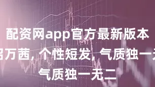 配资网app官方最新版本介绍万茜, 个性短发, 气质独一无二