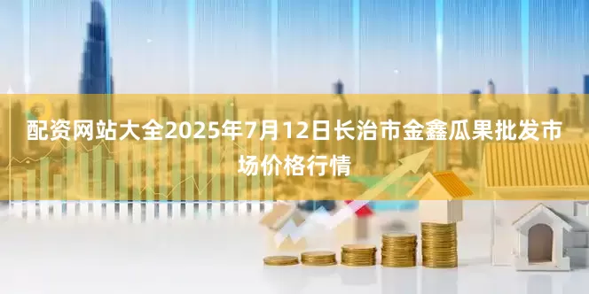 配资网站大全2025年7月12日长治市金鑫瓜果批发市场价格行情