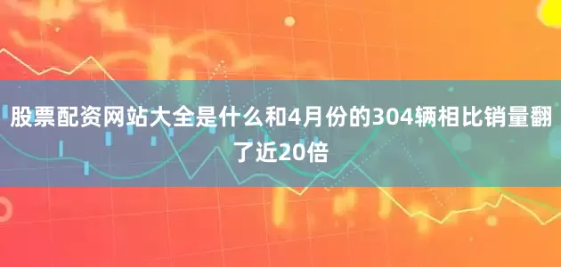 股票配资网站大全是什么和4月份的304辆相比销量翻了近20倍