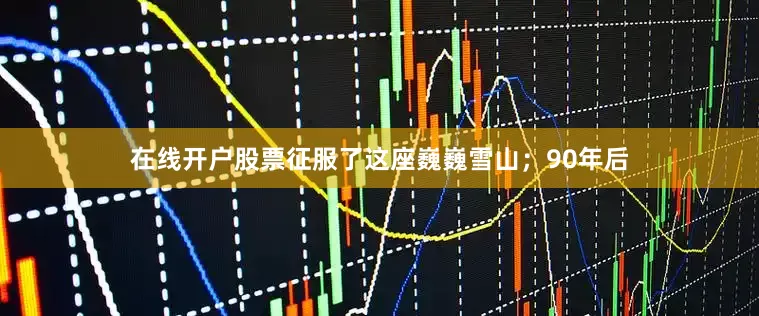 在线开户股票征服了这座巍巍雪山；90年后