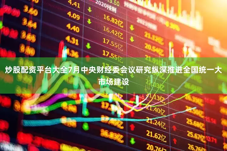 炒股配资平台大全7月中央财经委会议研究纵深推进全国统一大市场建设
