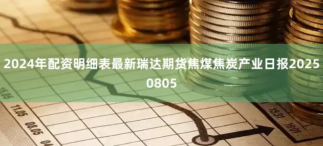 2024年配资明细表最新瑞达期货焦煤焦炭产业日报20250805