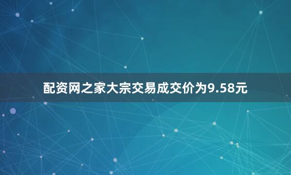 配资网之家大宗交易成交价为9.58元