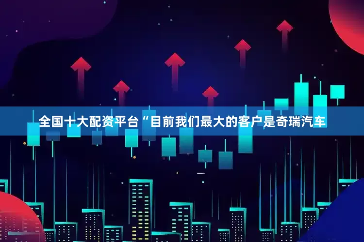 全国十大配资平台　　“目前我们最大的客户是奇瑞汽车