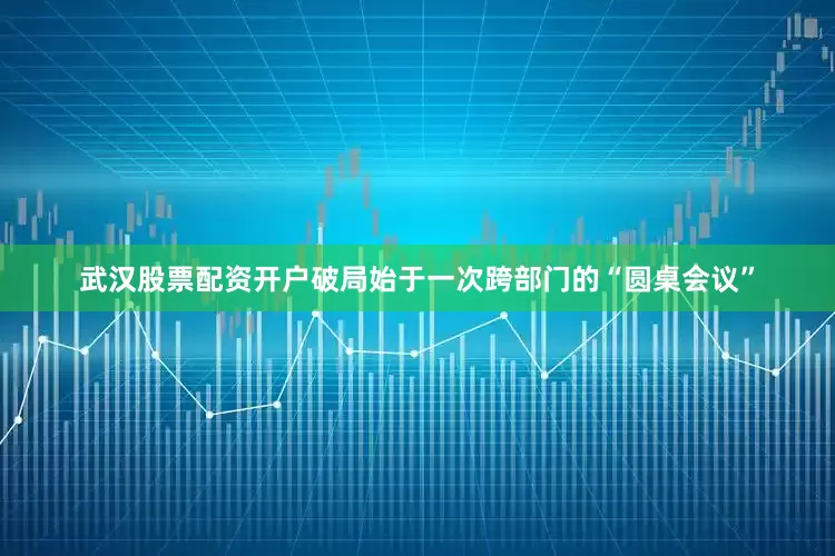 武汉股票配资开户破局始于一次跨部门的“圆桌会议”