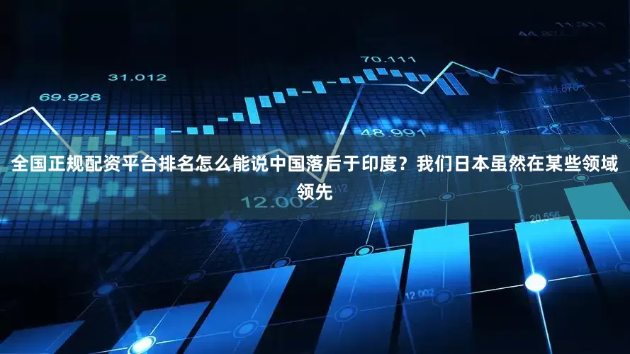 全国正规配资平台排名怎么能说中国落后于印度？我们日本虽然在某些领域领先