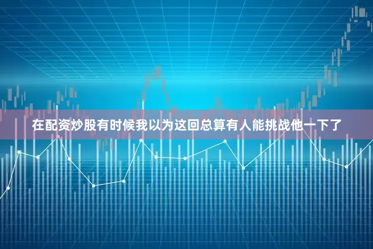 在配资炒股有时候我以为这回总算有人能挑战他一下了