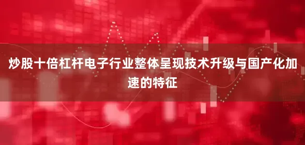 炒股十倍杠杆电子行业整体呈现技术升级与国产化加速的特征